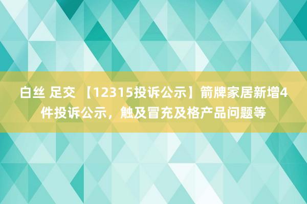 白丝 足交 【12315投诉公示】箭牌家居新增4件投诉公示，触及冒充及格产品问题等