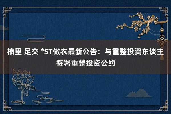 楠里 足交 *ST傲农最新公告：与重整投资东谈主签署重整投资公约