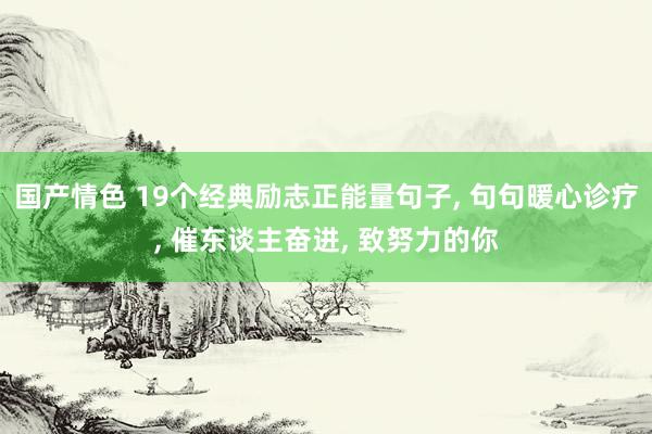 国产情色 19个经典励志正能量句子， 句句暖心诊疗， 催东谈主奋进， 致努力的你