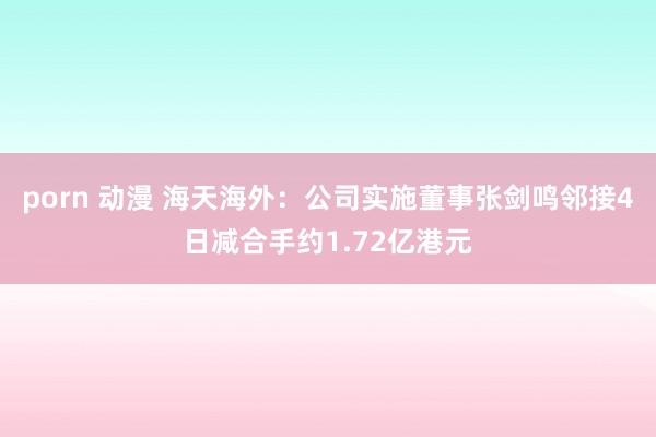 porn 动漫 海天海外：公司实施董事张剑鸣邻接4日减合手约1.72亿港元