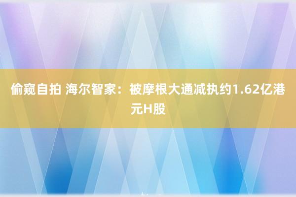 偷窥自拍 海尔智家：被摩根大通减执约1.62亿港元H股