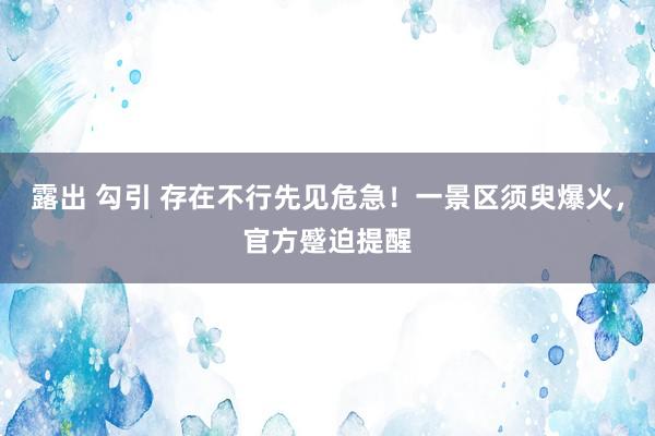 露出 勾引 存在不行先见危急！一景区须臾爆火，官方蹙迫提醒