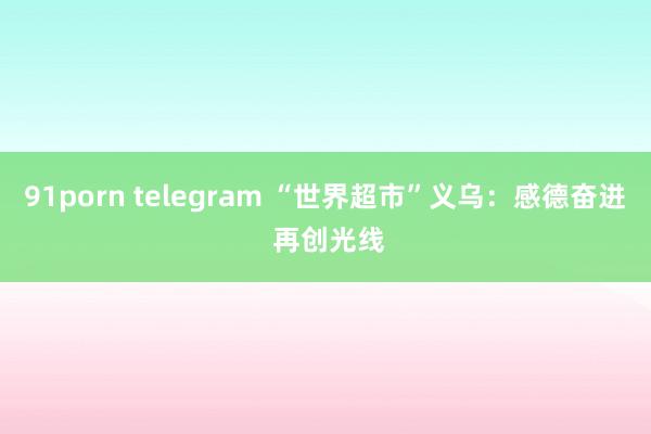 91porn telegram “世界超市”义乌：感德奋进 再创光线