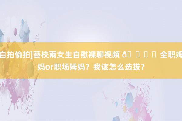 自拍偷拍]藝校兩女生自慰裸聊視頻 🙋❓全职姆妈or职场姆妈？我该怎么选拔？