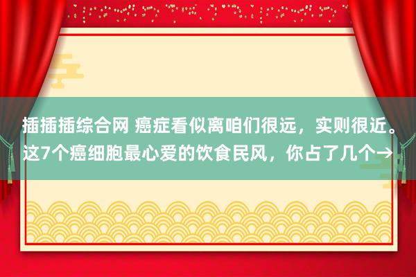 插插插综合网 癌症看似离咱们很远，实则很近。这7个癌细胞最心爱的饮食民风，你占了几个→