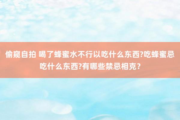 偷窥自拍 喝了蜂蜜水不行以吃什么东西?吃蜂蜜忌吃什么东西?有哪些禁忌相克？