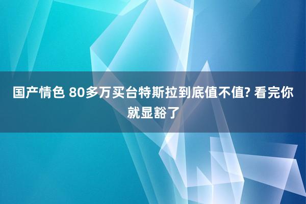 国产情色 80多万买台特斯拉到底值不值? 看完你就显豁了