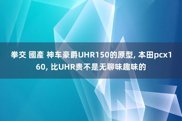 拳交 國產 神车豪爵UHR150的原型， 本田pcx160， 比UHR贵不是无聊味趣味的