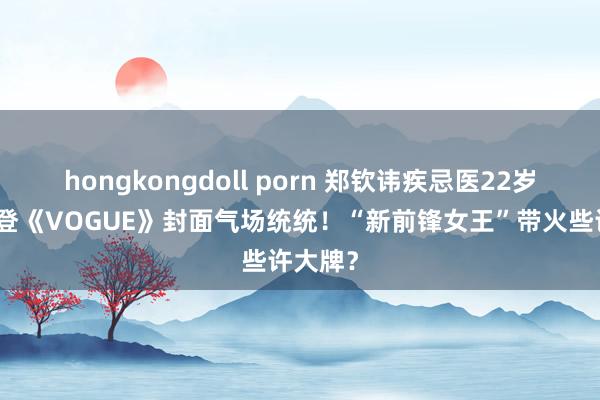 hongkongdoll porn 郑钦讳疾忌医22岁生辰，登《VOGUE》封面气场统统！“新前锋女王”带火些许大牌？