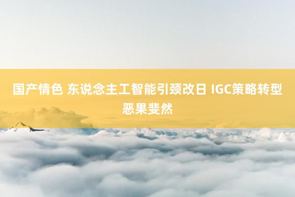 国产情色 东说念主工智能引颈改日 IGC策略转型恶果斐然