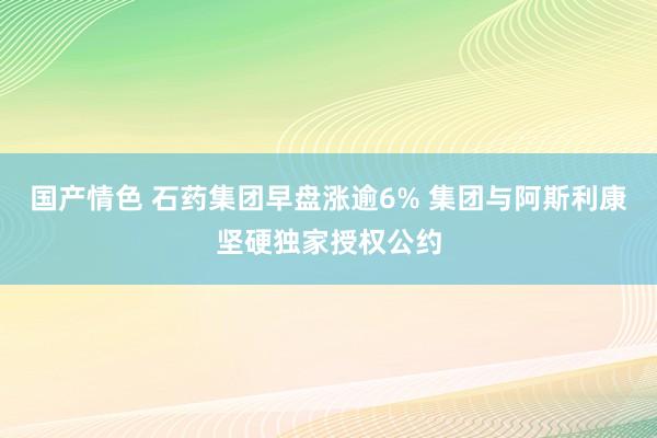 国产情色 石药集团早盘涨逾6% 集团与阿斯利康坚硬独家授权公约