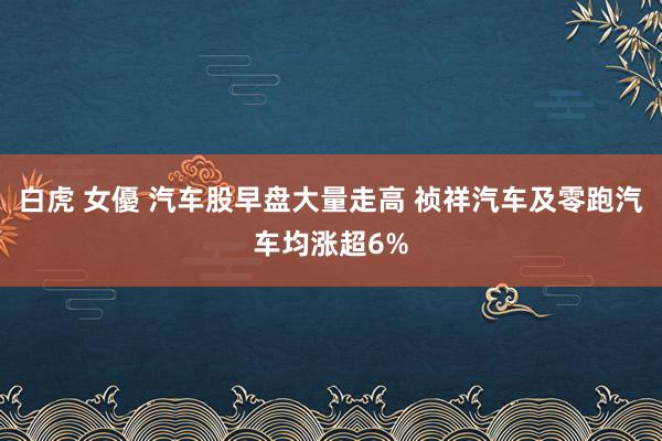 白虎 女優 汽车股早盘大量走高 祯祥汽车及零跑汽车均涨超6%