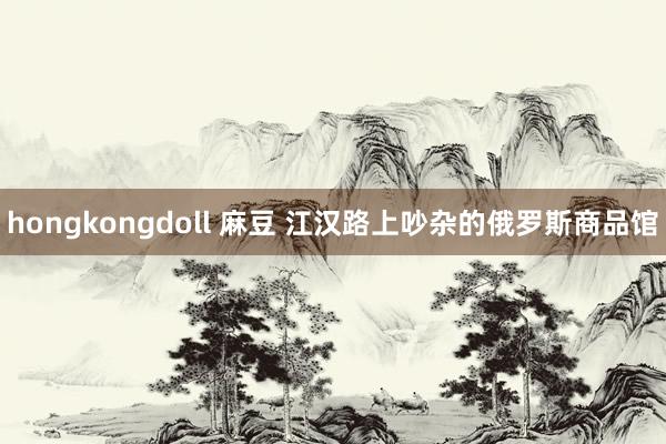 hongkongdoll 麻豆 江汉路上吵杂的俄罗斯商品馆