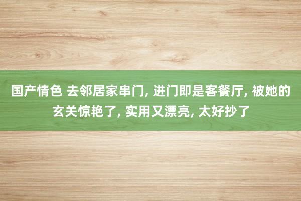 国产情色 去邻居家串门， 进门即是客餐厅， 被她的玄关惊艳了， 实用又漂亮， 太好抄了