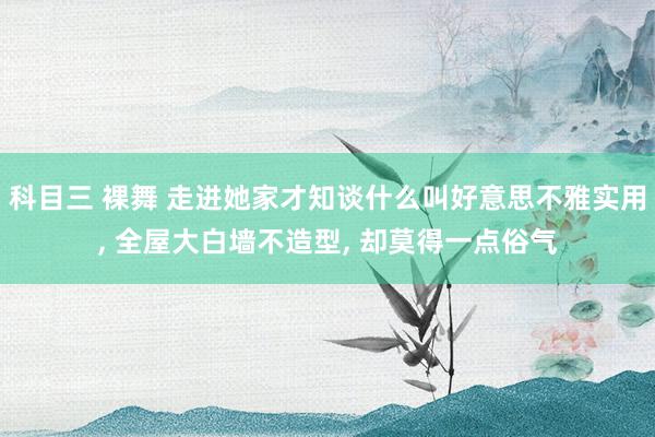 科目三 裸舞 走进她家才知谈什么叫好意思不雅实用， 全屋大白墙不造型， 却莫得一点俗气