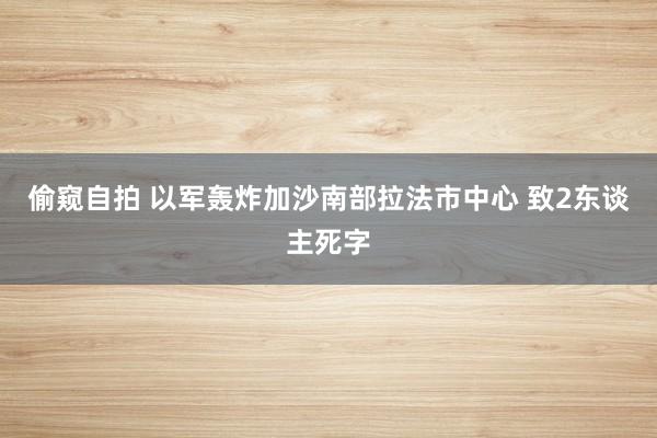 偷窥自拍 以军轰炸加沙南部拉法市中心 致2东谈主死字