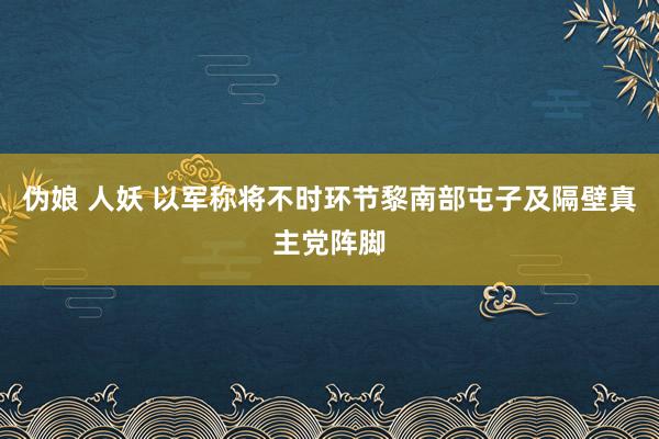 伪娘 人妖 以军称将不时环节黎南部屯子及隔壁真主党阵脚