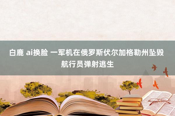 白鹿 ai换脸 一军机在俄罗斯伏尔加格勒州坠毁 航行员弹射逃生