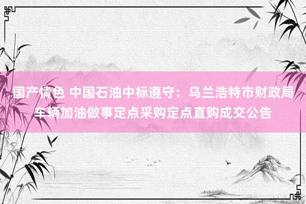 国产情色 中国石油中标遵守：乌兰浩特市财政局车辆加油做事定点采购定点直购成交公告