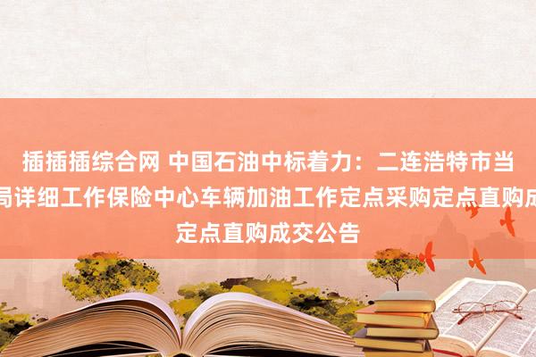 插插插综合网 中国石油中标着力：二连浩特市当然资源局详细工作保险中心车辆加油工作定点采购定点直购成交公告