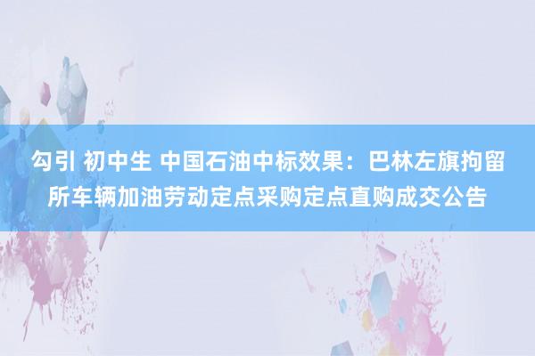 勾引 初中生 中国石油中标效果：巴林左旗拘留所车辆加油劳动定点采购定点直购成交公告