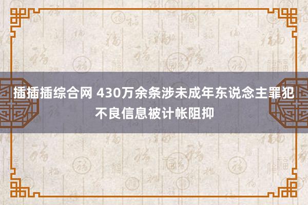 插插插综合网 430万余条涉未成年东说念主罪犯不良信息被计帐阻抑