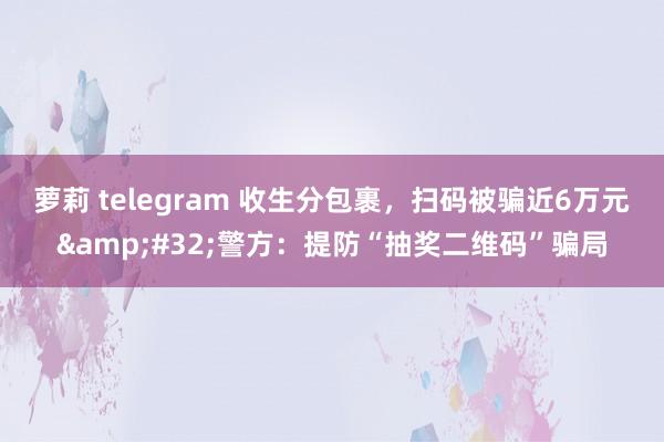 萝莉 telegram 收生分包裹，扫码被骗近6万元&#32;警方：提防“抽奖二维码”骗局