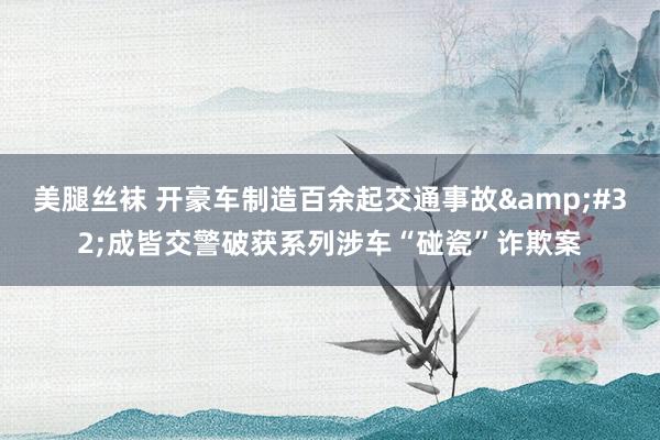 美腿丝袜 开豪车制造百余起交通事故&#32;成皆交警破获系列涉车“碰瓷”诈欺案