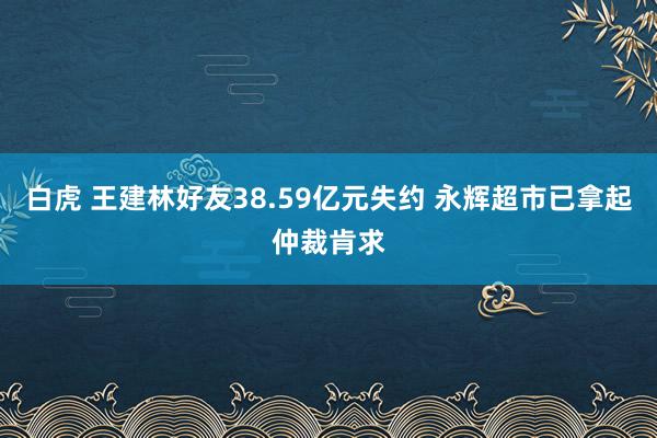 白虎 王建林好友38.59亿元失约 永辉超市已拿起仲裁肯求