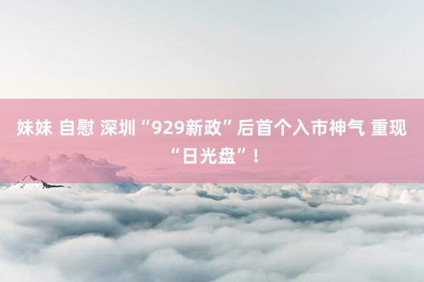 妹妹 自慰 深圳“929新政”后首个入市神气 重现“日光盘”！