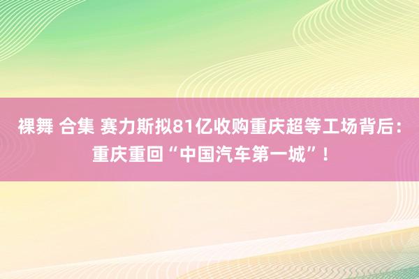 裸舞 合集 赛力斯拟81亿收购重庆超等工场背后：重庆重回“中国汽车第一城”！