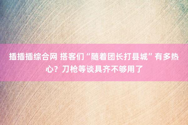 插插插综合网 搭客们“随着团长打县城”有多热心？刀枪等谈具齐不够用了