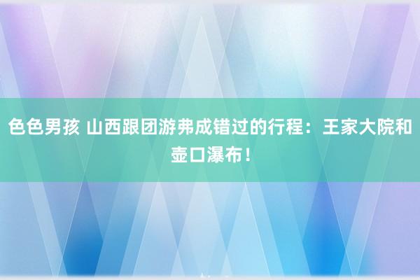 色色男孩 山西跟团游弗成错过的行程：王家大院和壶口瀑布！