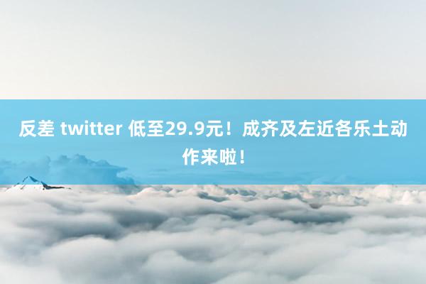 反差 twitter 低至29.9元！成齐及左近各乐土动作来啦！