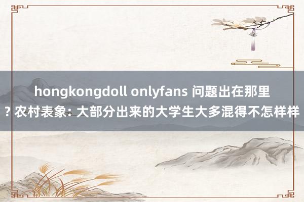 hongkongdoll onlyfans 问题出在那里? 农村表象: 大部分出来的大学生大多混得不怎样样