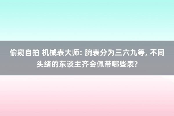 偷窥自拍 机械表大师: 腕表分为三六九等， 不同头绪的东谈主齐会佩带哪些表?