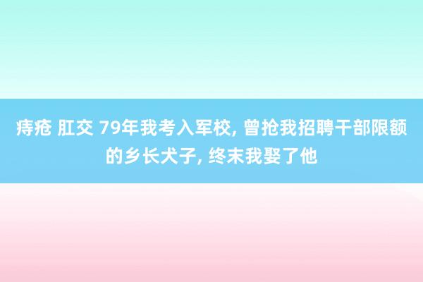 痔疮 肛交 79年我考入军校， 曾抢我招聘干部限额的乡长犬子， 终末我娶了他