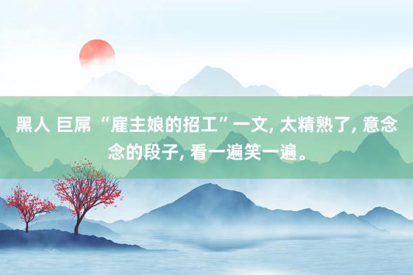 黑人 巨屌 “雇主娘的招工”一文， 太精熟了， 意念念的段子， 看一遍笑一遍。