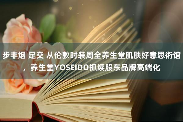 步非烟 足交 从伦敦时装周全养生堂肌肤好意思術馆，养生堂YOSEIDO抓续股东品牌高端化