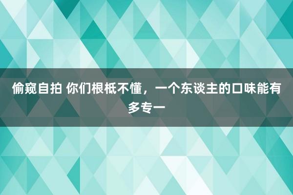 偷窥自拍 你们根柢不懂，一个东谈主的口味能有多专一