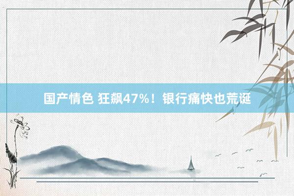 国产情色 狂飙47%！银行痛快也荒诞