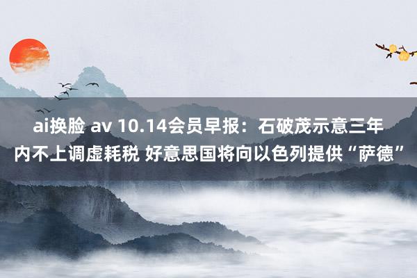 ai换脸 av 10.14会员早报：石破茂示意三年内不上调虚耗税 好意思国将向以色列提供“萨德”