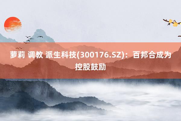 萝莉 调教 派生科技(300176.SZ)：百邦合成为控股鼓励