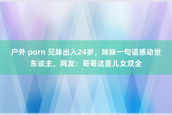 户外 porn 兄妹出入24岁，妹妹一句话感动世东谈主，网友：哥哥这是儿女双全