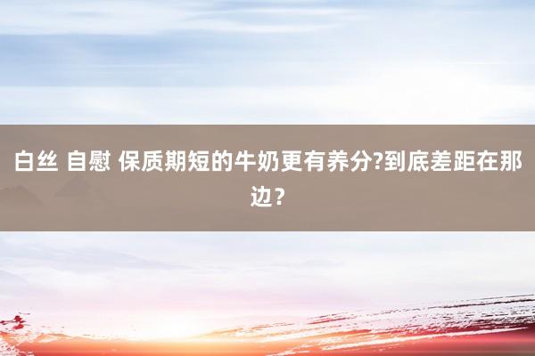 白丝 自慰 保质期短的牛奶更有养分?到底差距在那边？