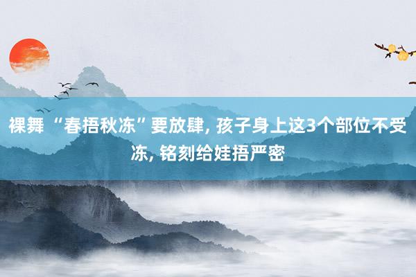 裸舞 “春捂秋冻”要放肆， 孩子身上这3个部位不受冻， 铭刻给娃捂严密