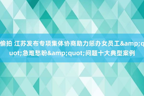 偷拍 江苏发布专项集体协商助力惩办女员工&quot;急难愁盼&quot;问题十大典型案例