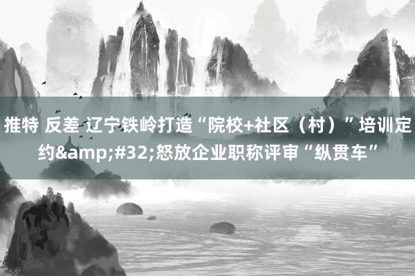 推特 反差 辽宁铁岭打造“院校+社区（村）”培训定约&#32;怒放企业职称评审“纵贯车”