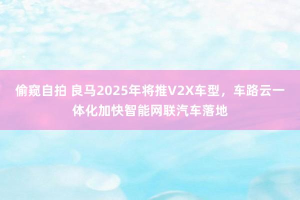 偷窥自拍 良马2025年将推V2X车型，车路云一体化加快智能网联汽车落地