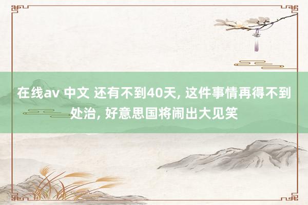 在线av 中文 还有不到40天， 这件事情再得不到处治， 好意思国将闹出大见笑